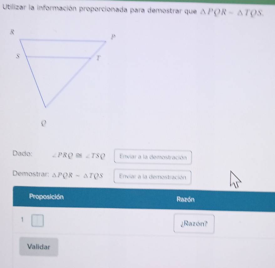 Utilizar la información proporcionada para demostrar que △ PQR-△ TQS. 
Dado: ∠ PRQ≌ ∠ TSQ Enviar a la demostración 
Demostrar: △ PQRsim △ TQS Enviar a la demostración 
Proposición Razón 
1 
□ ¿Razón? 
Validar