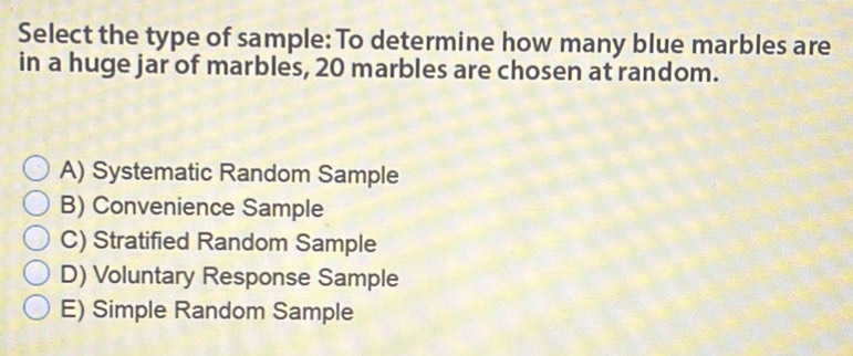 Select the type of sample: To determine how many blue marbles are
in a huge jar of marbles, 20 marbles are chosen at random.
A) Systematic Random Sample
B) Convenience Sample
C) Stratified Random Sample
D) Voluntary Response Sample
E) Simple Random Sample