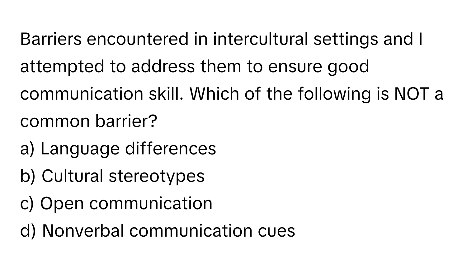 Barriers encountered in intercultural settings and I attempted to address them to ensure good communication skill. Which of the following is NOT a common barrier?

a) Language differences 
b) Cultural stereotypes 
c) Open communication 
d) Nonverbal communication cues