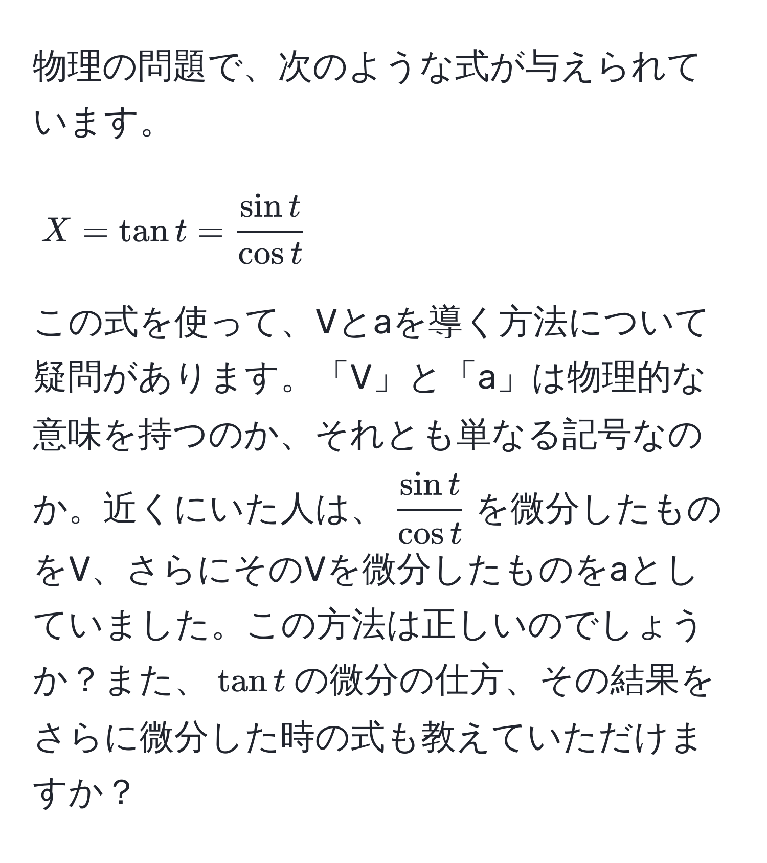 物理の問題で、次のような式が与えられています。  
[
X = tan t =  sin t/cos t 
]  
この式を使って、Vとaを導く方法について疑問があります。「V」と「a」は物理的な意味を持つのか、それとも単なる記号なのか。近くにいた人は、$ sin t/cos t $を微分したものをV、さらにそのVを微分したものをaとしていました。この方法は正しいのでしょうか？また、$tan t$の微分の仕方、その結果をさらに微分した時の式も教えていただけますか？