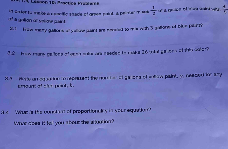 17.4, Lesson 10: Practice Problems 
In order to make a specific shade of green paint, a painter mixes  1/2  of a gallon of blue paint with  4/5 
of a gallon of yellow paint. 
3.1 How many gallons of yellow paint are needed to mix with 3 gallons of blue paint? 
3.2 How many gallons of each color are needed to make 26 total gallons of this color? 
3.3 Write an equation to represent the number of gallons of yellow paint, y, needed for any 
amount of blue paint, b. 
3.4 What is the constant of proportionality in your equation? 
What does it tell you about the situation?