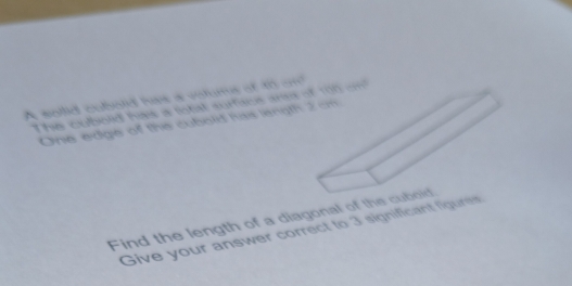A sollid cobold has a votums of to om 
The cubolid hais a total surfiace ansa of 100 on 
One edge of the cubold has length 
Find the length of a diagonal of the 
Give your answer correct to 3 significant figures