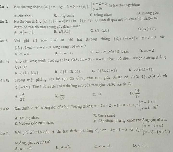 âu 1. Hai đường thắng (d_1):x+3y-3=0 và (d_2):beginarrayl x=2+3t y=2tendarray. là hai đường thắng
A. cắt nhau B. song song C. trùng nhau D. vuông góc
âu 2. Họ đường thắng (d_m):(m-2)x+(m+1)y-3=0 luôn đi qua một điểm cố định. Đó là
điểm có toạ độ nào trong các điểm sau?
A. A(-1;1). B. B(0;1). C. C(-1;0).
D. D(1;1).
âu 3. Với giá trị nào của m thì hai đường thẳng (d_1):(m-1)x-y+3=0 và
(d_2):2mx-y-2=0 song song với nhau?
A. m=0. B. m=-1. C. m=a , a là hằng số. D. m=2.
âu 4: Cho phương trình đường thắng CD:4x+3y-4=0. Tham số điểm thuộc đường thẳng
CD là?
A. A(1+4t;t). B. A(1-3t;4t). C. A(3t;4t+1). D. A(t;4t+1).
Tâu 5: Trong mặt phẳng với hệ tọa độ Oxy, cho tam giác ABC có A(2;-1),B(4;5) và
C(-3;2). Tìm hoành độ chân đường cao của tam giác ABC kẻ từ B.
C. 14 D.
A.  14/27   1/17   14/17 
B.
Câu 6: Xác định vị trí tương đối của hai đường thẳng △ _1:7x+2y-1=0 và Delta _2:beginarrayl x=4+t y=1-5tendarray. .
A. Trùng nhau. B. Song song.
C. Vuông góc với nhau. D. Cắt nhau nhưng không vuông góc nhau.
Tâu 7: Với giá trị nào của α thì hai đường thẳng d_1:2x-4y+1=0 và d_2:beginarrayl x=-1+at y=3-(a+1)tendarray.
vuông góc với nhau?
A. a=-2. B. a=2. C. a=-1. D. a=1.