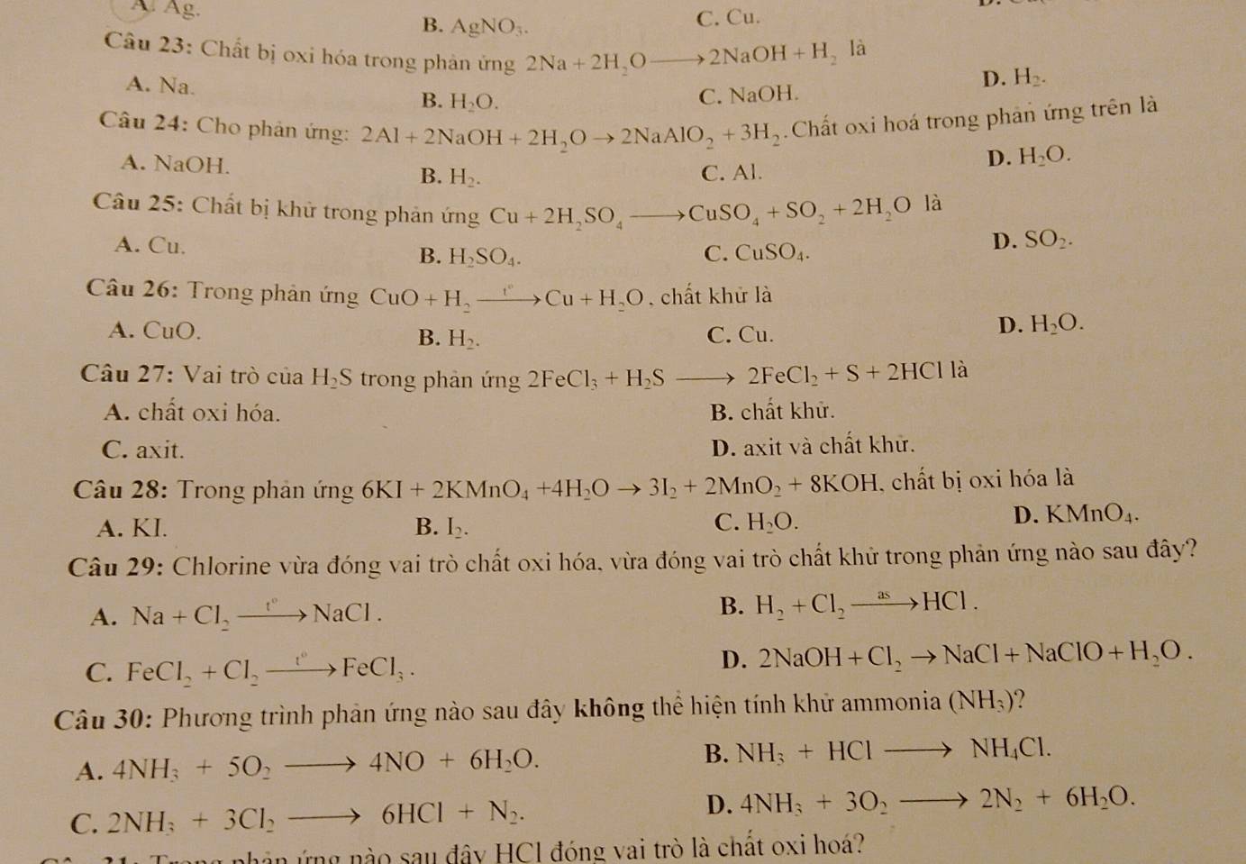 A. Ag. B. AgNO_3.
C. Cu.
Câu 23: Chất bị oxi hóa trong phản ứng 2Na+2H_2Oto 2NaOH+H_2
là
A. Na.
D. H_2.
B. H_2O.
C. NaOH.
Câu 24: Cho phản ứng: 2Al+2NaOH+2H_2Oto 2NaAlO_2+3H_2.Chất oxi hoá trong phản ứng trên là
A. NaOH.
D. H_2O.
B. H_2. C. Al.
là
Câu 25: Chất bị khử trong phản ứng Cu+2H_2SO_4to CuSO_4+SO_2+2H_2O D. SO_2.
A. Cu.
B. H_2SO_4. C. CuSO_4.
Câu 26: Trong phản ứng CuO+H_2to Cu+H_2O chất khử là
A. CuO. B. H_2. C. Cu.
D. H_2O.
Câu 27: Vai trò của H_2S trong phản ứng 2FeCl_3+H_2Sto 2FeCl_2+S+2HCl là
A. chất oxi hóa. B. chất khử.
C. axit. D. axit và chất khử.
Câu 28: Trong phản ứng 6KI+2KMnO_4+4H_2Oto 3I_2+2MnO_2+8KOH , chất bị oxi hóa là
A. KI. B. I_2. C. H_2O.
D. KMnO_4.
Câu 29: Chlorine vừa đóng vai trò chất oxi hóa, vừa đóng vai trò chất khử trong phản ứng nào sau đây?
A. Na+Cl_2to NaCl.
B. H_2+Cl_2to HCl.
C. FeCl_2+Cl_2to FeCl_3.
D. 2NaOH+Cl_2to NaCl+NaClO+H_2O.
Câu 30: Phương trình phản ứng nào sau đây không thể hiện tính khử ammo nia(NH_3) 2
B.
A. 4NH_3+5O_2to 4NO+6H_2O. NH_3+HClto NH_4Cl.
C. 2NH_3+3Cl_2to 6HCl+N_2.
D. 4NH_3+3O_2to 2N_2+6H_2O.
Trong phân ứng nào sau đây HC1 đóng vai trò là chất oxi hoá?