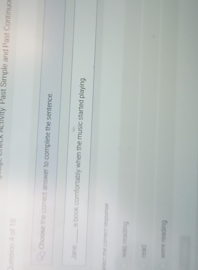 A tivity: Past Simple and Past Continuo
Question 4 of 18
Choose the correct answer to complete the sentence.
Jane_ a book comfortably when the music started playing.
elect the correct response
was reading
read
were reading