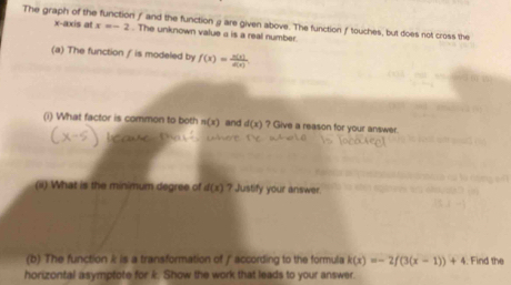 The graph of the function ∫ and the function ρare given above. The function f touches, but does not cross the 
x-axis at x=-2. The unknown value a is a real number. 
(a) The function /is modeled by f(x)= x(x)/e(x) 
(i) What factor is common to both n(x) and d(x) ? Give a reason for your answer. 
(ii) What is the minimum degree of d(x) ? Justify your answer. 
(b) The function k is a transformation of / according to the formula k(x)=-2f(3(x-1))+4. Find the 
horizontal asymptote for k. Show the work that leads to your answer.