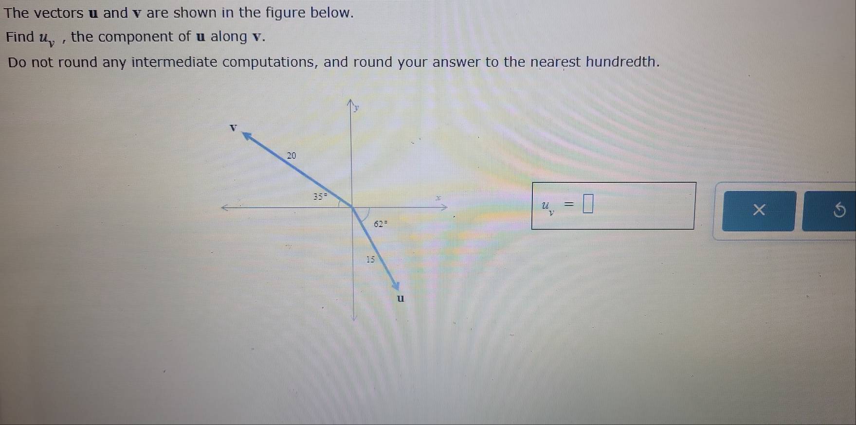 The vectors u and v are shown in the figure below.
Find u_v , the component of u along v.
Do not round any intermediate computations, and round your answer to the nearest hundredth.
u_v=□
×