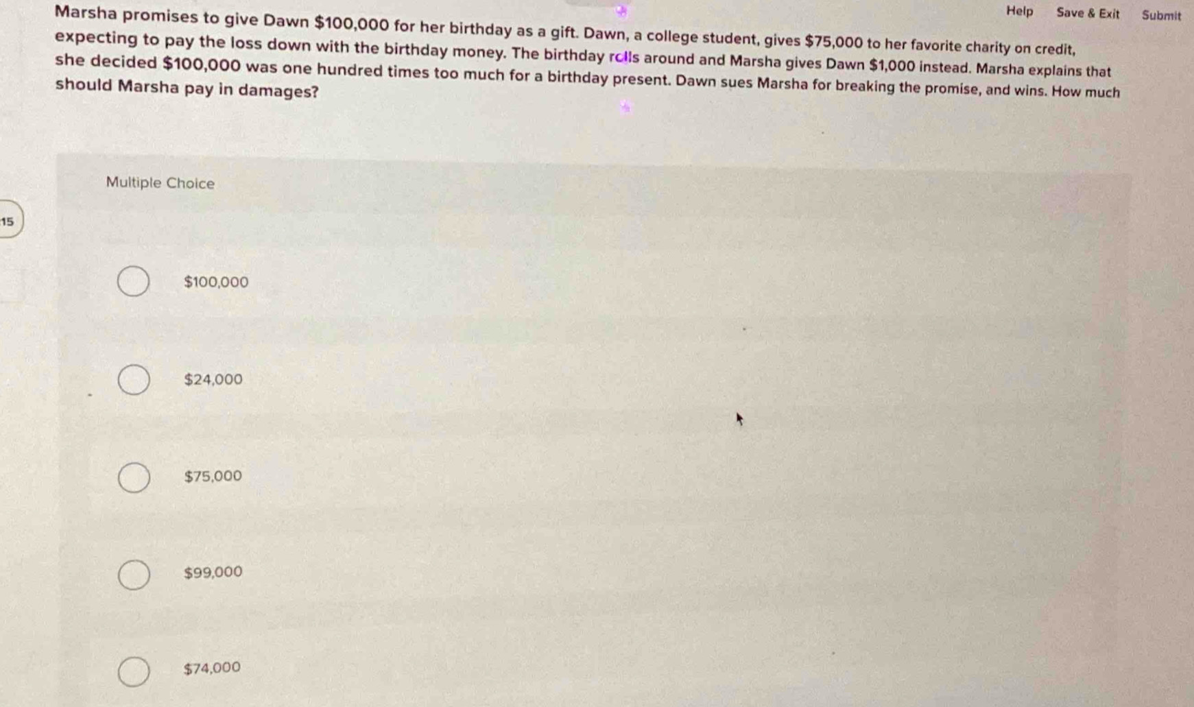 Help Save & Exit Submit
Marsha promises to give Dawn $100,000 for her birthday as a gift. Dawn, a college student, gives $75,000 to her favorite charity on credit,
expecting to pay the loss down with the birthday money. The birthday rolls around and Marsha gives Dawn $1,000 instead. Marsha explains that
she decided $100,000 was one hundred times too much for a birthday present. Dawn sues Marsha for breaking the promise, and wins. How much
should Marsha pay in damages?
Multiple Choice
15
$100,000
$24,000
$75,000
$99,000
$74,000