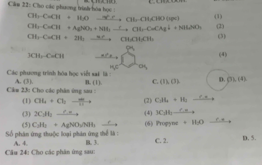 Ch CHO. C. CH_3COO7
Câu 22: Cho các phương trình hóa học :
CH_3-Cequiv CH+H_2Oxrightarrow Hg^(2+).H°CH_3-CH_2CHO(spc)
(1)
CH_3-Cequiv CH+AgNO_3+NH_3xrightarrow rCH_3-Cequiv CAgdownarrow +NH_4NO_3 (2)
CH_3-Cequiv CH+2H_2to H_2.H_3 CH_3CH_2CH_3
(3)
CH_3
3CH_3-Cequiv CH □  xd.t^0.p (4)
H_3C CH_3
Các phương trình hóa học viết sai là :
A. (3). B. (1). C. (1),(3).
D. (3),(4). 
Câu 23: Cho các phản ứng sau :
(1) CH_4+Cl_2to (2) C_2H_4+H_2 xrightarrow I^0,5I
(3) 2C_2H_2xrightarrow e'_,x (4) 3C_2H_2_ e^n,st _  
(5) C_2H_2+AgNO_3/NH_3 _  (6) Propyne +H_2O xrightarrow t°,xtto
ố phân ứng thuộc loại phản ứng thế là :
A. 4. B. 3. C. 2.
D. 5.
Cầu 24: Cho các phản ứng sau: