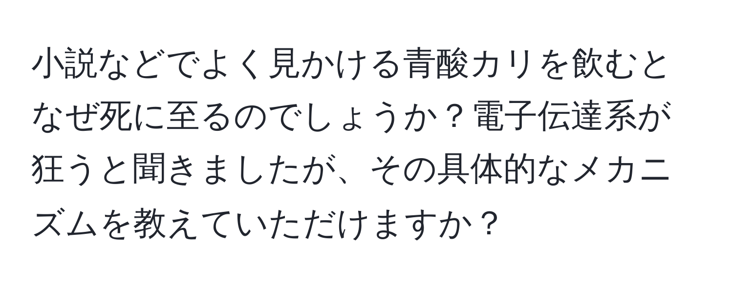 小説などでよく見かける青酸カリを飲むとなぜ死に至るのでしょうか？電子伝達系が狂うと聞きましたが、その具体的なメカニズムを教えていただけますか？