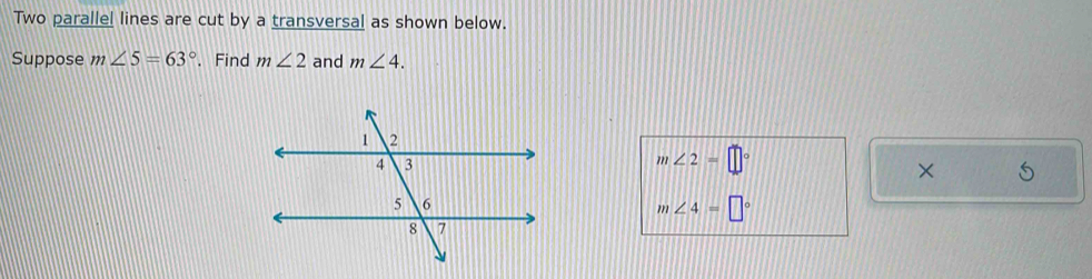 Two parallel lines are cut by a transversal as shown below. 
Suppose m∠ 5=63°. Find m∠ 2 and m∠ 4.
m∠ 2=□°
×
m∠ 4=□°