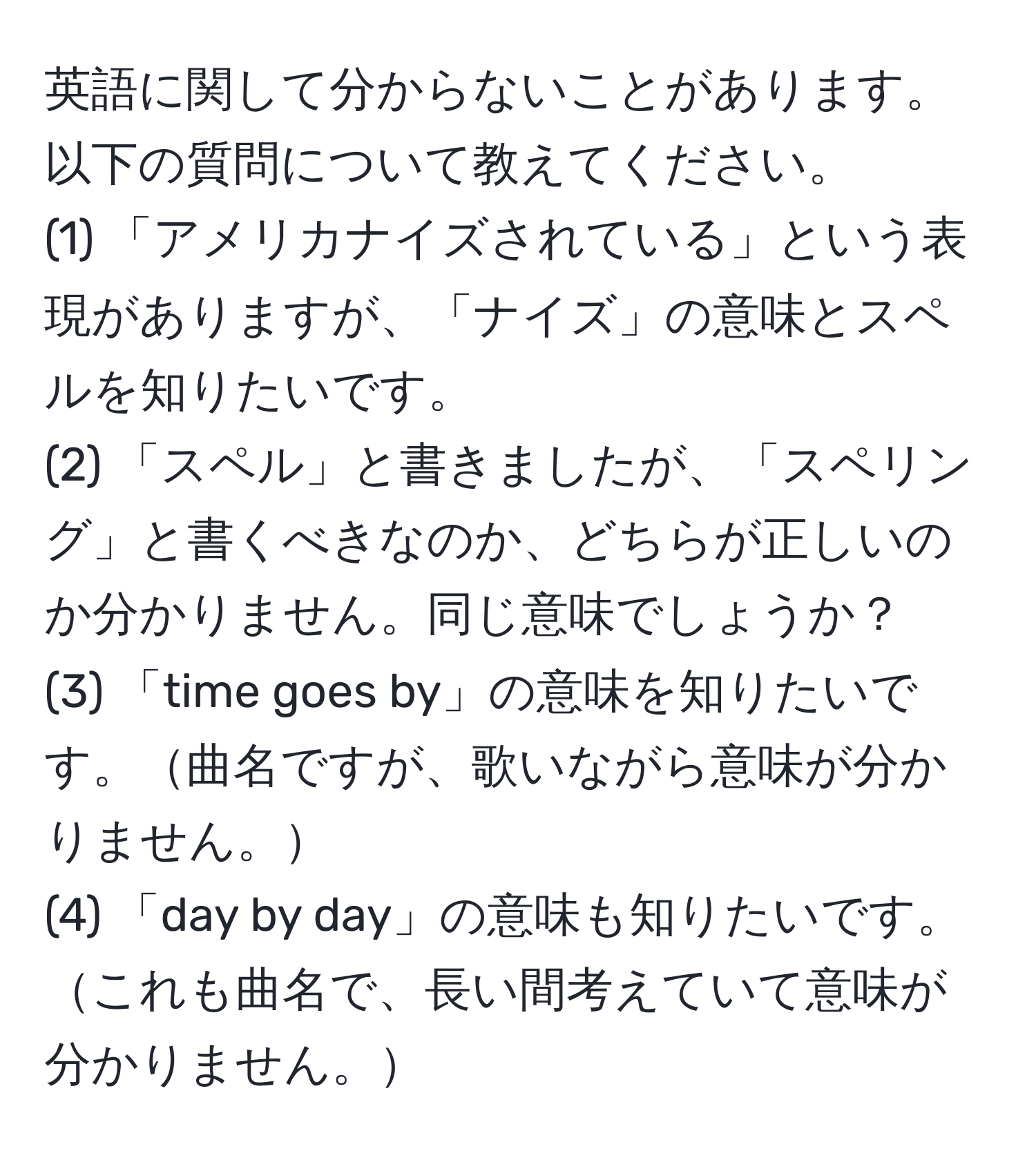 英語に関して分からないことがあります。以下の質問について教えてください。  
(1) 「アメリカナイズされている」という表現がありますが、「ナイズ」の意味とスペルを知りたいです。  
(2) 「スペル」と書きましたが、「スペリング」と書くべきなのか、どちらが正しいのか分かりません。同じ意味でしょうか？  
(3) 「time goes by」の意味を知りたいです。曲名ですが、歌いながら意味が分かりません。  
(4) 「day by day」の意味も知りたいです。これも曲名で、長い間考えていて意味が分かりません。