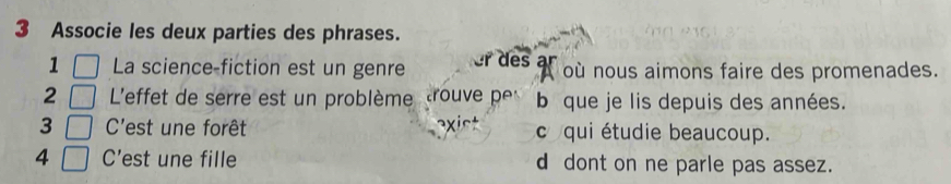 Associe les deux parties des phrases.
1 La science-fiction est un genre er des af où nous aimons faire des promenades.
2 L'effet de serre est un problème trouve pe b que je lis depuis des années.
3 C'est une forêt c qui étudie beaucoup.
4 C' est une fille d dont on ne parle pas assez.