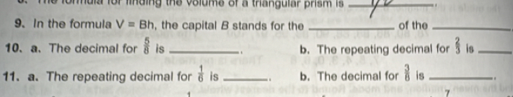 hula for finding the volume of a triangular prism is _. 
9. In the formula V=Bh , the capital B stands for the _of the_ 
10. a. The decimal for  5/8  is _b. The repeating decimal for  2/3  is_ 
.. 
11. a. The repeating decimal for  1/6  is _.. b. The decimal for  3/8  is _, 
7