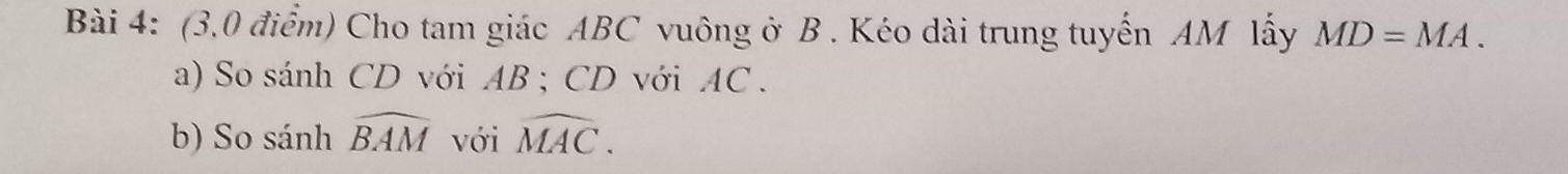 (3,0 điểm) Cho tam giác ABC vuông ở B. Kéo dài trung tuyến AM lấy MD=MA. 
a) So sánh CD với AB; CD với AC. 
b) So sánh widehat BAM với widehat MAC.