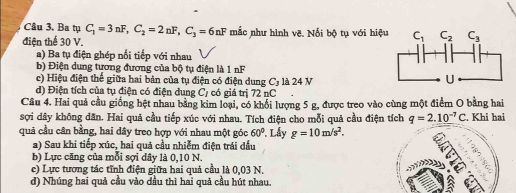 Ba tụ C_1=3nF,C_2=2nF,C_3=6nF mắc như hình vẽ. Nối bộ tụ với hiệ
điện thế 30 V.
a) Ba tụ điện ghép nối tiếp với nhau
b) Điện dung tương đương của bộ tụ điện là 1 nF
c) Hiệu điện thế giữa hai bản của tụ điện có điện dung C_3 là 24 V
d) Điện tích của tụ điện có điện dung C_1 có giá trị 72 nC
Câu 4. Hai quả cầu giống hệt nhau bằng kim loại, có khối lượng 5 g, được treo vào cùng một điểm O bằng hai
sợi dây không dãn. Hai quả cầu tiếp xúc với nhau. Tích điện cho mỗi quả cầu điện tích q=2.10^(-7)C. Khi hai
quả cầu cân bằng, hai dây treo hợp với nhau một góc 60°. Lấy g=10m/s^2.
a) Sau khi tiếp xúc, hai quả cầu nhiễm điện trái dấu
b) Lực căng của mỗi sợi dây là 0,10 N.
c) Lực tương tác tĩnh điện giữa hai quả cầu là 0,03 N.
d) Nhúng hai quả cầu vào dầu thì hai quả cầu hút nhau.