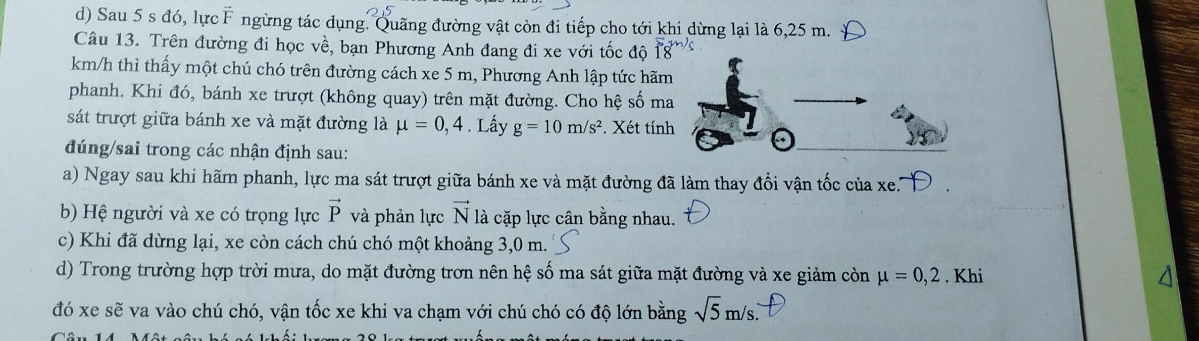 Sau 5 s đó, lực F ngừng tác dụng. Quãng đường vật còn đi tiếp cho tới khi dừng lại là 6,25 m. 
Câu 13. Trên đường đi học về, bạn Phương Anh đang đi xe với tốc độ
km/h thì thấy một chú chó trên đường cách xe 5 m, Phương Anh lập tức hãm 
phanh. Khi đó, bánh xe trượt (không quay) trên mặt đường. Cho hệ số ma 
sát trượt giữa bánh xe và mặt đường là mu =0,4. Lấy g=10m/s^2 *. Xét tính 
đúng/sai trong các nhận định sau: 
a) Ngay sau khi hãm phanh, lực ma sát trượt giữa bánh xe và mặt đường đã làm thay đổi vận tốc của xe. 
b) Hệ người và xe có trọng lực vector P và phản lực vector N là cặp lực cân bằng nhau. 
c) Khi đã dừng lại, xe còn cách chú chó một khoảng 3,0 m. 
d) Trong trường hợp trời mưa, do mặt đường trơn nên hệ số ma sát giữa mặt đường và xe giảm còn mu =0,2. Khi 
đó xe sẽ va vào chú chó, vận tốc xe khi va chạm với chú chó có độ lớn bằng sqrt(5)m/s.