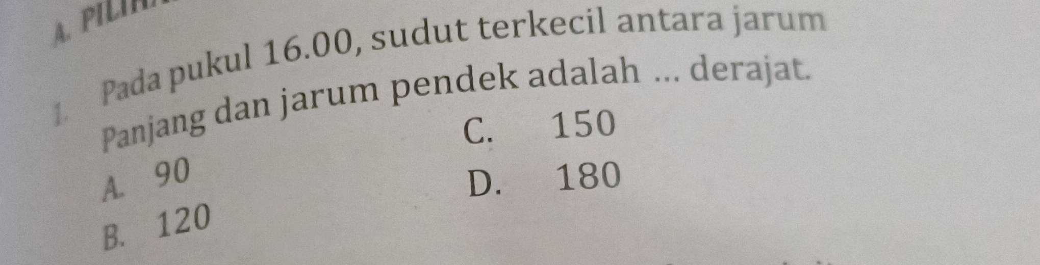 A. PILI
1. Pada pukul 16.00, sudut terkecil antara jarum
Panjang dan jarum pendek adalah ... derajat.
C. 150
A. 90 D. 180
B. 120