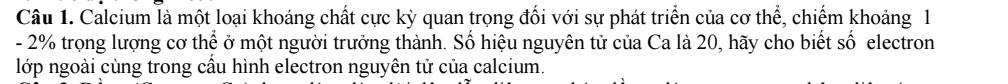 Calcium là một loại khoáng chất cực kỳ quan trọng đổi với sự phát triển của cơ thể, chiếm khoảng 1
- 2% trọng lượng cơ thể ở một người trưởng thành. Số hiệu nguyên tử của Ca là 20, hãy cho biết số electron 
lớp ngoài cùng trong cầu hình electron nguyên tử của calcium.