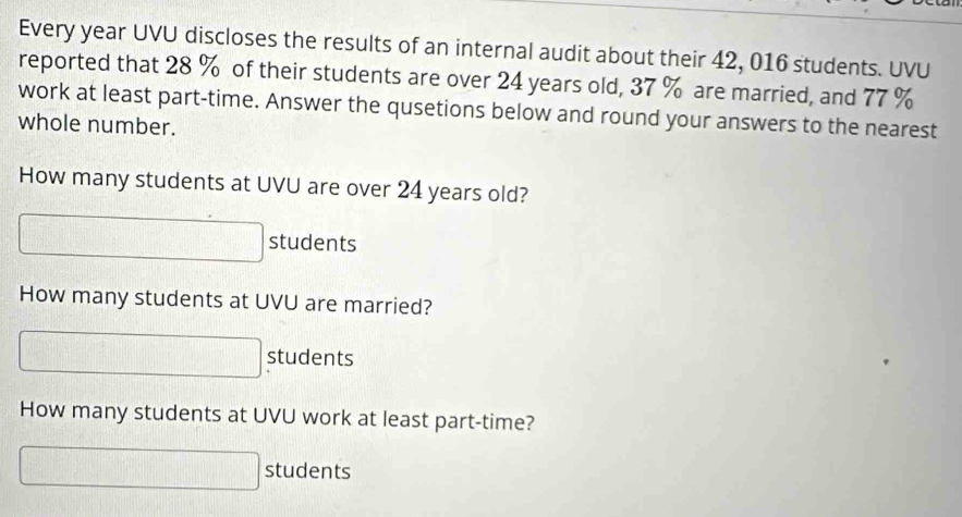 Every year UVU discloses the results of an internal audit about their 42, 016 students. UVU 
reported that 28 % of their students are over 24 years old, 37 % are married, and 77 %
work at least part-time. Answer the qusetions below and round your answers to the nearest 
whole number. 
How many students at UVU are over 24 years old?
□° ) 
> students 
How many students at UVU are married? 
∴ △ ,-C=x_D+x_C students 
How many students at UVU work at least part-time?
□° |c||b|
□^(□)z(□ )° students