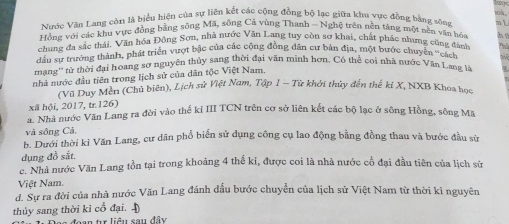 Nước Văn Lang còn là biểu hiện của sự liên kết các cộng đồng bộ lạc giữa khu vực đồng bằng sóng od

Hồng với các khu vực đồng bằng sông Mã, sông Cả vùng Thanh - Nghệ trên nền táng một nền văn hóa
chung đa sắc thái. Văn hóa Động Sơn, nhà nước Văn Lang tuy còn sơ khai, chất phác nhưng cũng đánh hú
Thủ
đầu sự trưởng thành, phát triển vượt bậc của các cộng đồng dân cư bản địa, một bước chuyển ''cách
mang'' tử thời đại hoang sơ nguyên thủy sang thời đại văn minh hơn. Có thể coi nhà nước Văn Lang là
nhà nước đầu tiên trong lịch sử của dân tộc Việt Nam,
' '(Vũ Duy Mên (Chủ biên), Lịch sử Việt Nam, Tập 1 − Từ khởi thủy đến thế ki X, NXB Khoa học
xã hội, 2017, tr. 126)
a. Nhà nước Văn Lang ra đời vào thể ki III TCN trên cơ sở liên kết các bộ lạc ở sông Hồng, sông Mã
và sông Cá,
b. Dưới thời kỉ Văn Lang, cư dân phổ biển sử dụng công cụ lao động bằng đồng thau và bước đầu sử
dụng đồ sắt.
c. Nhà nước Văn Lang tồn tại trong khoảng 4 thế kỉ, được coi là nhà nước cổ đại đầu tiên của lịch sử
Việt Nam.
d. Sự ra đời của nhà nước Văn Lang đánh đầu bước chuyển của lịch sử Việt Nam từ thời kì nguyên
thủy sang thời kì cổ đại. 
Doo đoạn tr liêu sau đầy