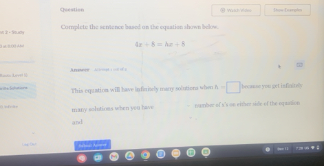 Question Watch Video Show Examples 
v 2 - Situdy Complete the sentence based on the equation shown below. 
0 at 8:00 AM
4x+8=hx+8
Roots (Level 1) Answer Anempt s ood of a 
u ite Solutions This equation will have infinitely many solutions when h=□ because you get infinitely 
0, feite many solutions when you have - number of x 's on either side of the equation 
and 
Use Ou habsut Anwer 
Đéc 12 7.21US 0