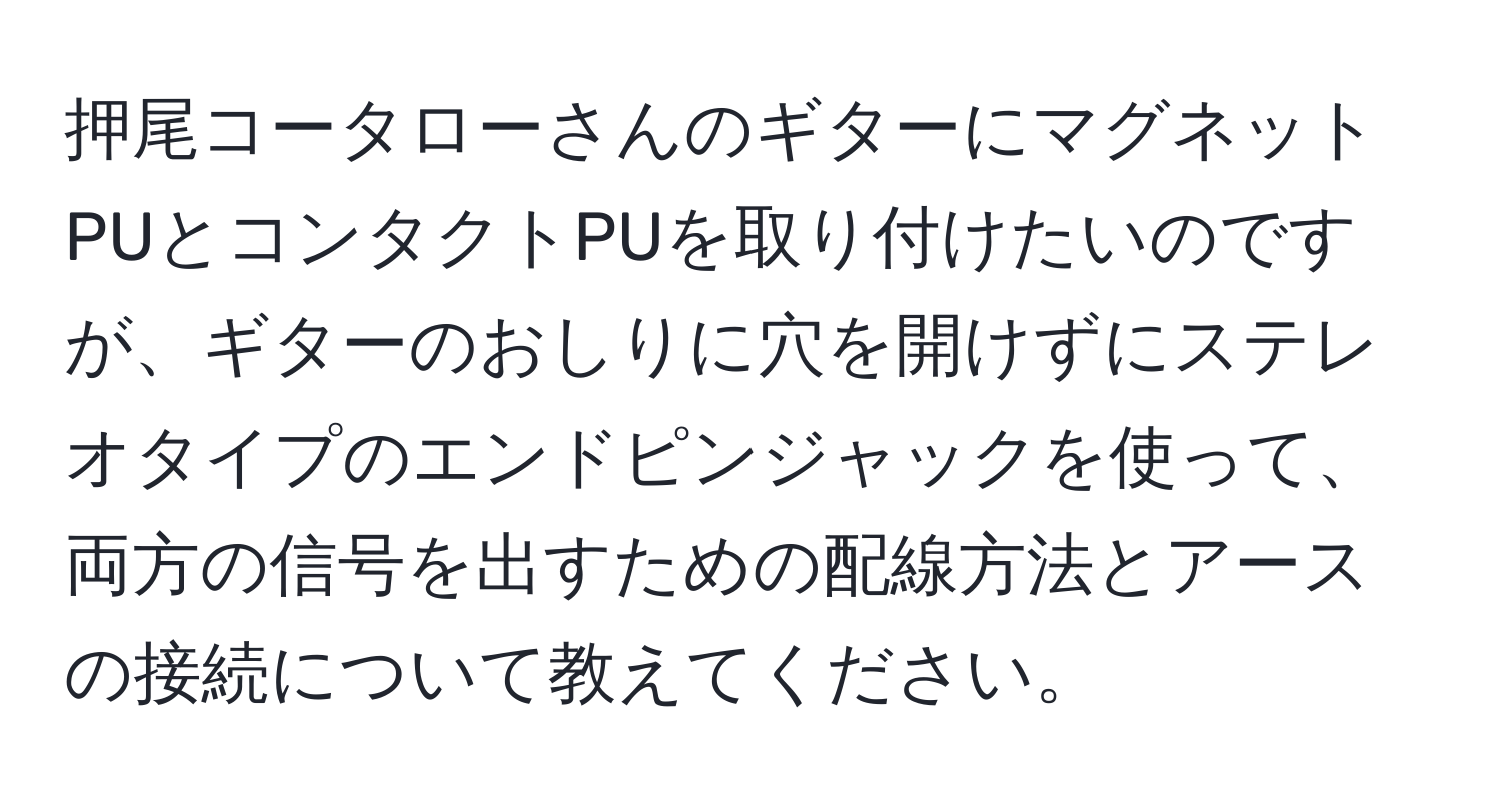 押尾コータローさんのギターにマグネットPUとコンタクトPUを取り付けたいのですが、ギターのおしりに穴を開けずにステレオタイプのエンドピンジャックを使って、両方の信号を出すための配線方法とアースの接続について教えてください。