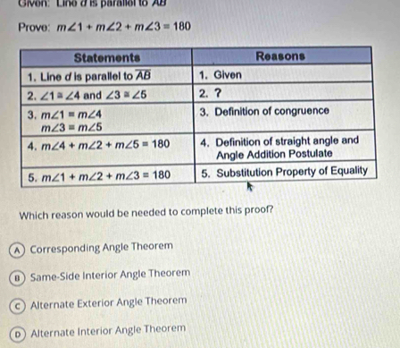 Given: Line J is parallol to AB
Prove: m∠ 1+m∠ 2+m∠ 3=180
Which reason would be needed to complete this proof?
A Corresponding Angle Theorem
# Same-Side Interior Angle Theorem
c) Alternate Exterior Angle Theorem
p Alternate Interior Angle Theorem