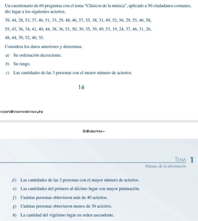 Un cuestionario de 60 preguntas con el tema “Clásicos de la música”, aplicado a 50 ciudadanos comunes, 
dio lugar a los siguientes aciertos.
39, 44, 28, 53, 37, 46, 51, 33, 29, 48, 46, 57, 55, 38, 31, 49, 52, 56, 29, 55, 46, 58,
55, 43, 36, 34, 41, 40, 44, 38, 36, 51, 50, 30, 35, 39, 49, 53, 19, 24, 37, 46, 31, 26,
48, 44, 39, 52, 40, 35. 
Considera los datos anteriores y determina: 
a) Su ordenación decreciente. 
b) Su rango. 
c) Las cantidades de las 3 personas con el menor número de aciertos. 
16 
nx/portal/visor/web/visor.php 
Bibliotechnia - 
Tema 1 
Manejo de la información 
d) Las cantidades de las 3 personas con el mayor número de aciertos. 
e) Las cantidades del primero al décimo lugar con mayor puntuación. 
f) Cuántas personas obtuvieron más de 40 aciertos. 
g) Cuántas personas obtuvieron menos de 30 aciertos. 
h) La cantidad del vigésimo lugar en orden ascendente.