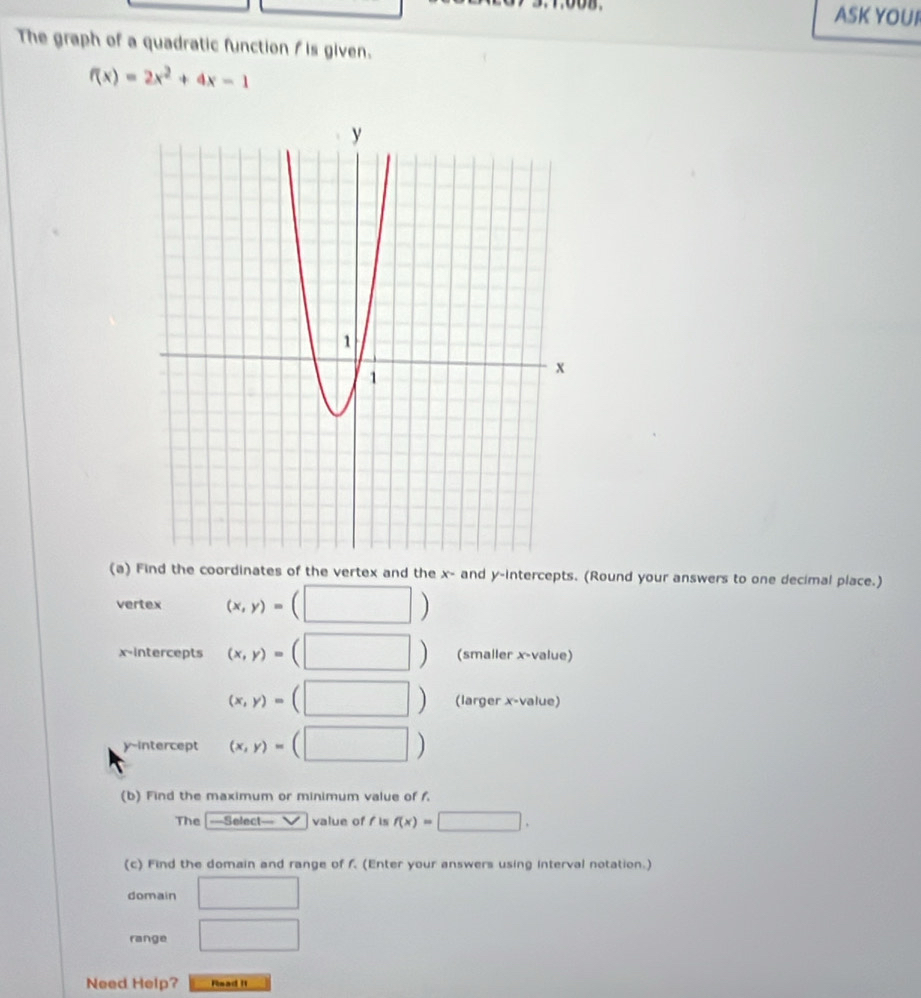 ASK YOUI 
The graph of a quadratic function f is given.
f(x)=2x^2+4x-1
(a) Find the coordinates of the vertex and the x - and y-intercepts. (Round your answers to one decimal place.) 
vertex (x,y)=(□ )
x-intercepts (x,y)=(□ ) (smaller x -value)
(x,y)=(□ ) (larger x -value) 
y-intercept (x,y)=(□ )
(b) Find the maximum or minimum value of f. 
The ===Select=== value of f is f(x)=□. 
(c) Find the domain and range of f (Enter your answers using interval notation.) 
domain □ 
range □ 
Need Help? Fisad I1