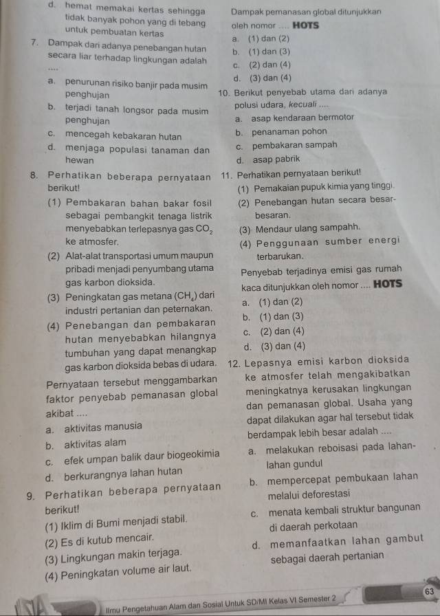 d. hemat memakai kertas sehingga Dampak pemanasan global ditunjukkan
tidak banyak pohon yang di tebang oleh nomor .... HOTS
untuk pembuatan kertas
a. (1) dan (2)
7. Dampak dari adanya penebangan hutan b. (1) dan (3)
secara liar terhadap lingkungan adalah
c. (2) dan (4)
a penurunan risiko banjir pada musim d. (3) dan (4)
penghujan 10. Berikut penyebab utama dari adanya
b. terjadi tanah longsor pada musim
polusi udara, kecuali ....
penghujan a. asap kendaraan bermotor
c. mencegah kebakaran hutan b. penanaman pohon
d. menjaga populasi tanaman dan c. pembakaran sampah
hewan d. asap pabrik
8. Perhatikan beberapa pernyataan 11. Perhatikan pernyataan berikut!
berikut!
(1) Pemakaian pupuk kimia yang tinggi.
(1) Pembakaran bahan bakar fosil (2) Penebangan hutan secara besar-
sebagai pembangkit tenaga listrik besaran.
menyebabkan terlepasnya gas CO_2 (3) Mendaur ulang sampahh.
ke atmosfer.
(4) Penggunaan sumber energi
(2) Alat-alat transportasi umum maupun terbarukan.
pribadi menjadi penyumbang utama
gas karbon dioksida. Penyebab terjadinya emisi gas rumah
(3) Peningkatan gas metana (CH_4) dari kaca ditunjukkan oleh nomor .... HOTS
industri pertanian dan peternakan. a. (1) dan (2)
(4) Penebangan dan pembakaran b. (1) dan (3)
hutan menyebabkan hilangnya c. (2) dan (4)
tumbuhan yang dapat menangkap d. (3) dan (4)
gas karbon dioksida bebas di udara. 12. Lepasnya emisi karbon dioksida
Pernyataan tersebut menggambarkan ke atmosfer telah mengakibatkan 
faktor penyebab pemanasan global meningkatnya kerusakan lingkungan
akibat .... dan pemanasan global. Usaha yang
a. aktivitas manusia dapat dilakukan agar hal tersebut tidak 
b. aktivitas alam berdampak lebih besar adalah ....
c. efek umpan balik daur biogeokimia a. melakukan reboisasi pada lahan-
d. berkurangnya lahan hutan lahan gundul
9. Perhatikan beberapa pernyataan b. mempercepat pembukaan lahan
berikut! melalui deforestasi
(1) Iklim di Bumi menjadi stabil. c. menata kembali struktur bangunan
di daerah perkotaan
(2) Es di kutub mencair.
(3) Lingkungan makin terjaga. d. memanfaatkan lahan gambut
(4) Peningkatan volume air laut. sebagai daerah pertanian
63
llmu Pengetahuan Alam dan Sosial Untuk SD/MI Kelas VI Semester 2