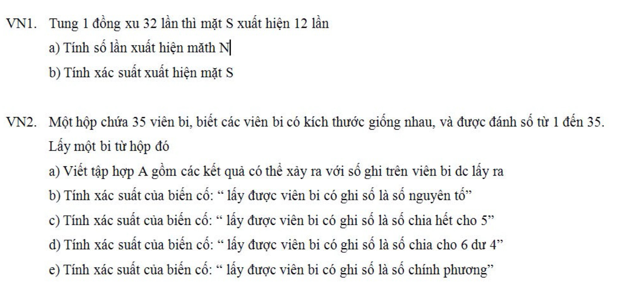 VN1. Tung 1 đồng xu 32 lần thì mặt S xuất hiện 12 lần 
a) Tính số lần xuất hiện măth N 
b) Tính xác suất xuất hiện mặt S 
VN2. Một hộp chứa 35 viên bi, biết các viên bi có kích thước giống nhau, và được đánh số từ 1 đến 35. 
Lấy một bi từ hộp đó 
a) Viết tập hợp A gồm các kết quả có thể xảy ra với số ghi trên viên bi dc lấy ra 
b) Tính xác suất của biến cố: “ lấy được viên bi có ghi số là số nguyên tổ” 
c) Tính xác suất của biến cổ: “ lấy được viên bi có ghi số là số chia hết cho 5 ” 
d) Tính xác suất của biến cổ: “ lấy được viên bi có ghi số là số chia cho 6 dư 4 ” 
e) Tính xác suất của biến cổ: “ lấy được viên bi có ghi số là số chính phương”