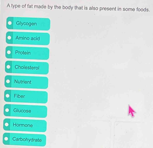 A type of fat made by the body that is also present in some foods. 
Glycogen 
Amino acid 
Protein 
Cholesterol 
Nutrient 
Fiber 
Glucose 
Hormone 
Carbohydrate