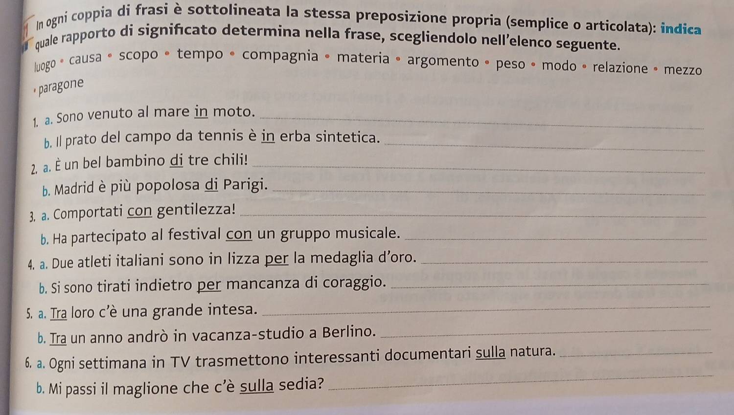 In ogni coppia di frasi è sottolineata la stessa preposizione propria (semplice o articolata): indica 
quale rapporto di significato determina nella frase, scegliendolo nell’elenco seguente. 
luogo • causa • scopo • tempo • compagnia • materia • argomento • peso • modo • relazione • mezzo 
paragone 
1. a. Sono venuto al mare in moto._ 
b. Il prato del campo da tennis è in erba sintetica._ 
2. a. È un bel bambino di tre chili!_ 
b. Madrid è più popolosa di Parigi._ 
3. a. Comportati con gentilezza!_ 
b. Ha partecipato al festival con un gruppo musicale._ 
4. a. Due atleti italiani sono in lizza per la medaglia d’oro._ 
b. Si sono tirati indietro per mancanza di coraggio._ 
5. a. Tra loro c’è una grande intesa. 
_ 
b. Tra un anno andrò in vacanza-studio a Berlino._ 
_ 
6. a. Ogni settimana in TV trasmettono interessanti documentari sulla natura._ 
b. Mi passi il maglione che c’è sulla sedia?