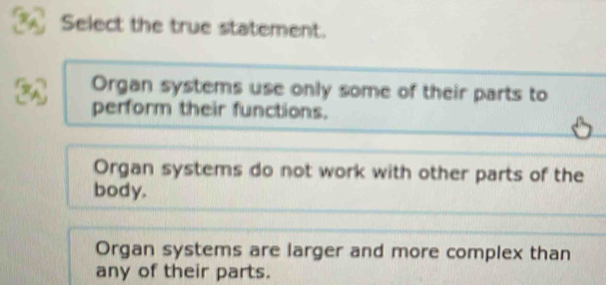 Select the true statement.
a Organ systems use only some of their parts to
perform their functions.
5
Organ systems do not work with other parts of the
body.
Organ systems are larger and more complex than
any of their parts.