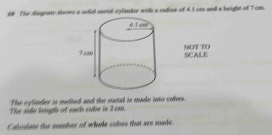 The dingram soows a solid meil cylinder with a radius of 4.1 cm and a height of 7 cm. 
NOT TO 
SCALE 
The sylinder is melted and the metal is made into cubes. 
The side length of each cubs is 2 cm. 
Calsulats the number of whole subes that are made,