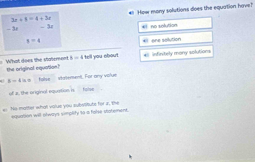 3x+8=4+3x ❸ How many solutions does the equation have?
- 3r - 3r
4 no solution
8=4 one solution
What does the statement 8=4 tell you about infinitely many solutions
the original equation?
8=4 is a false statement. For any value
of , the original equation is false
No matter what value you substitute for x, the
equation will always simplify to a false statement.