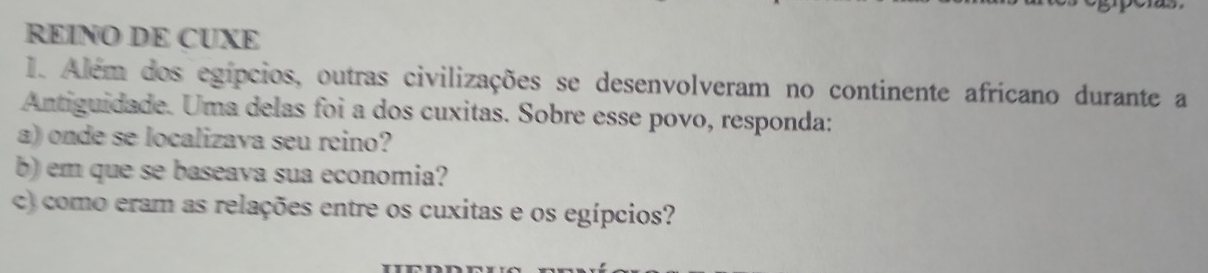 REINO DE CUXE 
1. Além dos egípcios, outras civilizações se desenvolveram no continente africano durante a 
Antiguidade. Uma delas foi a dos cuxitas. Sobre esse povo, responda: 
a) onde se localizava seu reino? 
b) em que se baseava sua economia? 
c) como eram as relações entre os cuxitas e os egípcios?