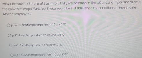 Rhizobium are bacteria that live in soil. Théy are common in the UK and are important to help
the growth of crops. Which of these would be suitable ranges of conditions to investigate
Rhizobium growth?
ph 44-10 and temperature from -10 to 40°C
pH1-7 and temperature from 50 to 100°C
pH 1-2 and temperature from 0 to 10°C
pH7-14 4 and temperature from −10 to -20°C