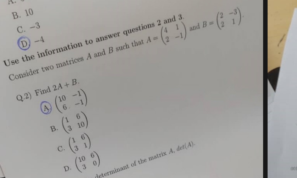 B. 10
C. -3
D -4
Use the information to answer quest
Consider two matrices A and B such that A=beginpmatrix 4&1 2&-1endpmatrix and B=beginpmatrix 2&-3 2&1endpmatrix. 
Q.2) Find 2A+B.
beginpmatrix 10&-1 6&-1endpmatrix
B. beginpmatrix 1&6 3&10endpmatrix
C. beginpmatrix 1&6 3&1endpmatrix
determinant of the matrix A, det(A)
D. beginpmatrix 10&6 3&0endpmatrix
001