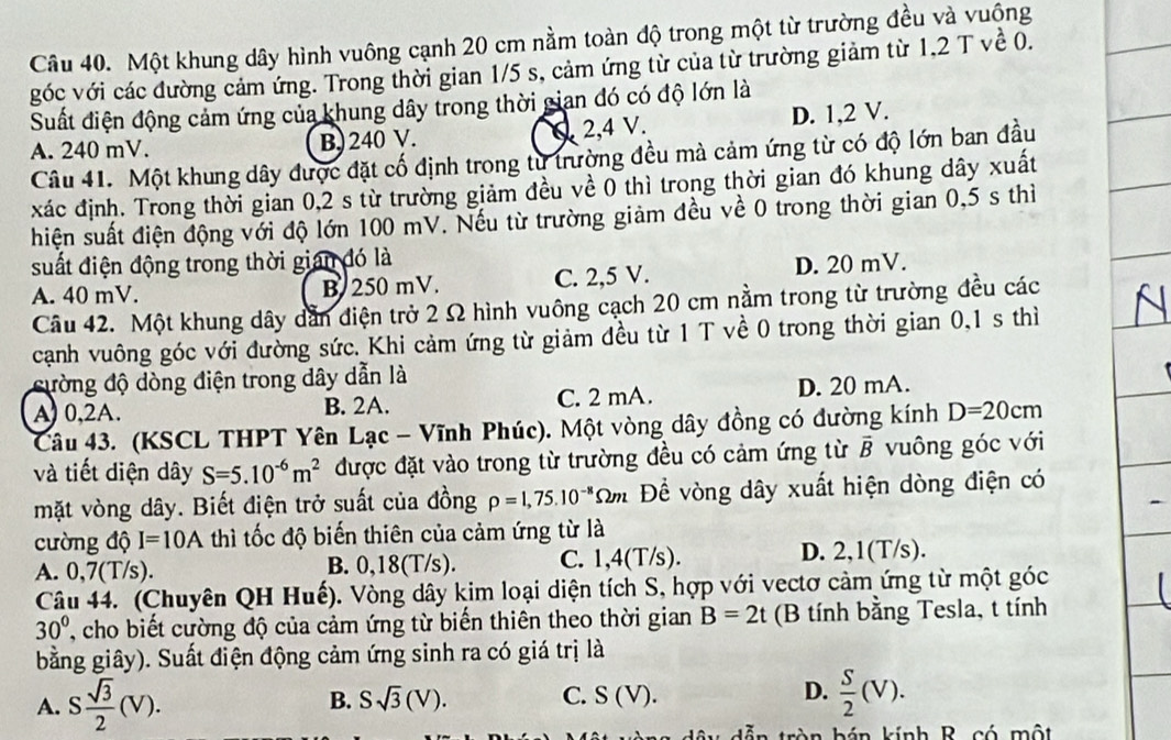 Một khung dây hình vuông cạnh 20 cm nằm toàn độ trong một từ trường đều và vuộng
góc với các đường cảm ứng. Trong thời gian 1/5 s, cảm ứng từ của từ trường giảm từ 1,2 T về 0.
Suất điện động cảm ứng của khung dây trong thời gian đó có độ lớn là
A. 240 mV. B. 240 V. 2,4 V. D. 1,2 V.
Câu 41. Một khung dây được đặt cố định trong từ trường đều mà cảm ứng từ có độ lớn ban đầu
xác định. Trong thời gian 0,2 s từ trường giảm đều về 0 thì trong thời gian đó khung dây xuất
hiện suất điện động với độ lớn 100 mV. Nếu từ trường giảm đều về 0 trong thời gian 0,5 s thì
suất điện động trong thời gian đó là
A. 40 mV. B 250 mV. C. 2,5 V. D. 20 mV.
Câu 42. Một khung dây dẫn điện trở 2 Ω hình vuông cạch 20 cm nằm trong từ trường đều các
cạnh vuông góc với đường sức. Khi cảm ứng từ giảm đều từ 1 T về 0 trong thời gian 0,1 s thì
cường độ dòng điện trong dây dẫn là
A) 0,2A. B. 2A. C. 2 mA. D. 20 mA.
Câu 43. (KSCL THPT Yên Lạc - Vĩnh Phúc). Một vòng dây đồng có đường kính D=20cm
và tiết diện dây S=5.10^(-6)m^2 được đặt vào trong từ trường đều có cảm ứng từ vector B vuông góc với
mặt vòng dây. Biết điện trở suất của đồng rho =1,75.10^(-8)Omega m Để vòng dây xuất hiện dòng điện có
cường độ I=10A thì tốc độ biến thiên của cảm ứng từ là
A. 0,7(T/s). B. 0,18(T/s). C. 1,4(T/s). D. 2,1(T/s).
Câu 44. (Chuyên QH Huế). Vòng dây kim loại diện tích S, hợp với vectơ cảm ứng từ một góc
30° , cho biết cường độ của cảm ứng từ biến thiên theo thời gian B=2t (B tính bằng Tesla, t tính
bằng giây). Suất điện động cảm ứng sinh ra có giá trị là
A. S sqrt(3)/2 (V).
B. Ssqrt(3)(V). C. S(V). D.  S/2 (V).
á n kính R có một