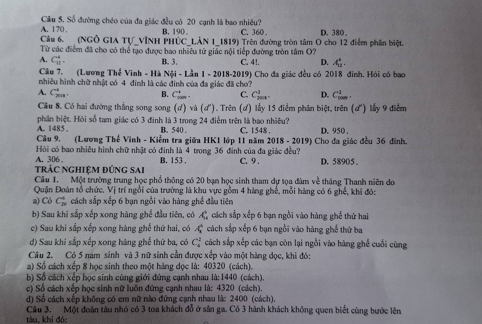 Số đường chéo của đa giác đều có 20 cạnh là bao nhiêu?
A. 1 70 . B. 190 . C. 360 . D. 380 .
Câu 6. (NGÔ GIA Tự_VỊNH PHÚC_LÀN 1_1819) Trên đường tròn tâm O cho 12 điểm phân biệt.
Từ các điểm đã cho có thể tạo được bao nhiêu tứ giác nội tiếp đường tròn tâm O?
A. C_(12)^4. B. 3. C. 4!. D. A_(12)^4.
Câu 7. (Lương Thế Vinh - Hà Nội - Lần 1 - 2018-2019) Cho đa giác đều có 2018 đinh. Hỏi có bao
nhiêu hình chữ nhật có 4 đinh là các đinh của đa giác đã cho?
A. C_(2018)^4. B. C_(1009)^4. C. C_(2018)^2. D. C_(1009)^2.
Câu 8. Có hai đường thẳng song song (d) và (d') 1. Trên (d) lấy 15 điểm phân biệt, trên (d') lấy 9 điểm
phân biệt. Hỏi số tam giác có 3 đinh là 3 trong 24 điểm trên là bao nhiêu?
A. 1485 . B. 540 . C. 1548 . D. 950 .
Câu 9. 7(Lương Thế Vinh - Kiểm tra giữa HK1 lớp 11 năm 2018 - 2019) Cho đa giác đều 36 đỉnh.
Hỏi có bao nhiêu hình chữ nhật có đỉnh là 4 trong 36 đỉnh của đa giác đều?
A. 306 . B. 153 . C. 9. D. 58905 .
trÁC NGHIỆM đÚnG sAi
Câu 1. Một trường trung học phổ thông có 20 bạn học sinh tham dự tọa đàm về tháng Thanh niên do
Quận Đoàn tổ chức. Vị trí ngồi của trường là khu vực gồm 4 hàng ghế, mỗi hàng có 6 ghế, khi đó:
a) Có C_(20)^6 cách sắp xếp 6 bạn ngồi vào hàng ghế đầu tiên
b) Sau khi sắp xếp xong hàng ghế đầu tiên, có A_(14)^6 cách sắp xếp 6 bạn ngồi vào hàng ghế thứ hai
c) Sau khi sắp xếp xong hàng ghế thứ hai, có A_8^6 cách sắp xếp 6 bạn ngồi vào hàng ghế thứ ba
d) Sau khi sắp xếp xong hàng ghế thứ ba, có C_6^2 cách sắp xếp các bạn còn lại ngồi vào hàng ghế cuối cùng
Câu 2. Có 5 nam sinh và 3 nữ sinh cần được xếp vào một hàng dọc, khi đó:
a) Số cách xếp 8 học sinh theo một hàng dọc là: 40320 (cách).
b) Số cách xếp học sinh cùng giới đứng cạnh nhau là: 1440 (cách).
c) Số cách xếp học sinh nữ luôn đứng cạnh nhau là: 4320 (cách).
d) Số cách xếp không có em nữ nào đứng cạnh nhau là: 2400 (cách).
Câu 3. Một đoàn tàu nhỏ có 3 toa khách đỗ ở sân ga. Có 3 hành khách không quen biết cùng bước lên
tàu, khi đó: