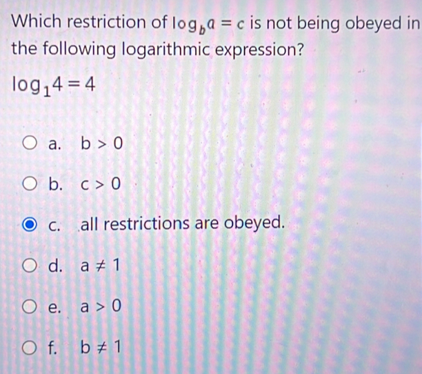 Which restriction of log _ba=c is not being obeyed in
the following logarithmic expression?
log _14=4
a. b>0
b. c>0
c. all restrictions are obeyed.
d. a!= 1
e. a>0
f. b!= 1