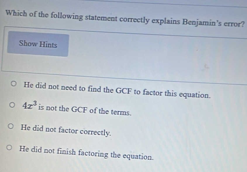 Which of the following statement correctly explains Benjamin’s error?
Show Hints
He did not need to find the GCF to factor this equation.
4x^3 is not the GCF of the terms.
He did not factor correctly.
He did not finish factoring the equation.