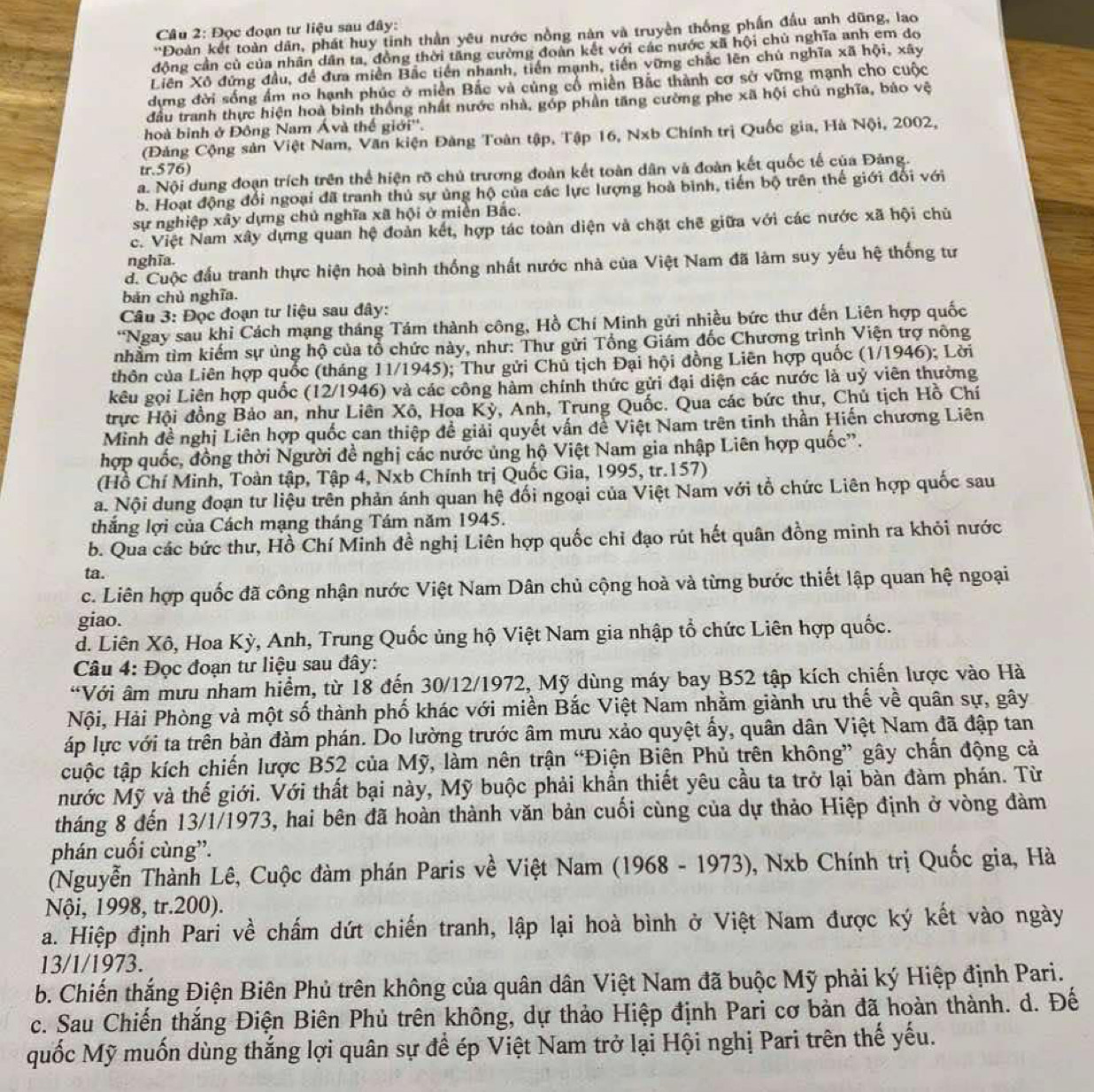 Đọc đoạn tư liệu sau đây:
'Đoàn kết toàn dân, phát huy tinh thần yêu nước nồng nàn và truyền thống phần đầu anh dũng, lao
động cần củ của nhân dân ta, đồng thời tăng cường đoàn kết với các nước xã hội chủ nghĩa anh em do
Liên Xô đứng đầu, đề đưa miền Bắc tiền nhanh, tiến mạnh, tiến vững chắc lên chú nghĩa xã hội, xây
dựng đời sống ẩm no hạnh phúc ở miền Bắc và củng cổ miền Bắc thành cơ sở vững mạnh cho cuộc
đầu tranh thực hiện hoà bình thống nhất nước nhà, góp phần tăng cường phe xã hội chú nghĩa, báo vệ
hoà binh ở Đông Nam Ávà thế giới''.
(Đảng Cộng sản Việt Nam, Văn kiện Đảng Toàn tập, Tập 16, Nxb Chính trị Quốc gia, Hà Nội, 2002,
tr.576)
a. Nội dung đoạn trích trên thể hiện rõ chủ trương đoàn kết toàn dân và đoàn kết quốc tế của Đảng.
b. Hoạt động đổi ngoại đã tranh thủ sự ủng hộ của các lực lượng hoà bình, tiến bộ trên thế giới đổi với
sự nghiệp xây dựng chủ nghĩa xã hội ở miền Bắc.
c. Việt Nam xây dựng quan hệ đoàn kết, hợp tác toàn diện và chặt chẽ giữa với các nước xã hội chủ
nghĩa.
d. Cuộc đầu tranh thực hiện hoà bình thống nhất nước nhà của Việt Nam đã làm suy yếu hệ thống tư
bản chủ nghĩa.
Câu 3: Đọc đoạn tư liệu sau đây:
*Ngay sau khi Cách mạng tháng Tám thành công, Hồ Chí Minh gửi nhiều bức thư đến Liên hợp quốc
nhầm tìm kiếm sự ủng hộ của tổ chức này, như: Thư gửi Tổng Giám đốc Chương trình Viện trợ nông
thôn của Liên hợp quốc (tháng 11/1945); Thư gửi Chủ tịch Đại hội đồng Liên hợp quốc (1/1946); Lời
kêu gọi Liện hợp quốc (12/1946) và các công hàm chính thức gửi đại diện các nước là uỷ viên thường
trực Hội đồng Bảo an, như Liên Xô, Hoa Kỳ, Anh, Trung Quốc. Qua các bức thư, Chủ tịch Hồ Chí
Minh đề nghị Liên hợp quốc can thiệp đề giải quyết vấn đề Việt Nam trên tinh thần Hiến chương Liên
hợp quốc, đồng thời Người đề nghị các nước ủng hộ Việt Nam gia nhập Liên hợp quốc'.
(Hồ Chí Minh, Toàn tập, Tập 4, Nxb Chính trị Quốc Gia, 1995, tr.157)
a. Nội dung đoạn tư liệu trên phản ánh quan hệ đối ngoại của Việt Nam với tổ chức Liên hợp quốc sau
thắng lợi của Cách mạng tháng Tám năm 1945.
b. Qua các bức thư, Hồ Chí Minh đề nghị Liên hợp quốc chỉ đạo rút hết quân đồng minh ra khỏi nước
ta.
c. Liên hợp quốc đã công nhận nước Việt Nam Dân chủ cộng hoà và từng bước thiết lập quan hệ ngoại
giao.
d. Liên Xô, Hoa Kỳ, Anh, Trung Quốc ủng hộ Việt Nam gia nhập tổ chức Liên hợp quốc.
Câu 4: Đọc đoạn tư liệu sau đây:
*Với âm mưu nham hiểm, từ 18 đến 30/12/1972, Mỹ dùng máy bay B52 tập kích chiến lược vào Hà
Nội, Hải Phòng và một số thành phố khác với miền Bắc Việt Nam nhằm giành ưu thế về quân sự, gây
áp lực với ta trên bản đàm phán. Do lường trước âm mưu xảo quyệt ấy, quân dân Việt Nam đã đập tan
tuộc tập kích chiến lược B52 của Mỹ, làm nên trận “Điện Biện Phủ trên không” gây chấn động cả
Mước Mỹ và thế giới. Với thất bại này, Mỹ buộc phải khẩn thiết yêu cầu ta trở lại bàn đàm phán. Từ
tháng 8 đến 13/1/1973, hai bên đã hoàn thành văn bản cuối cùng của dự thảo Hiệp định ở vòng đảm
phán cuối cùng”.
(Nguyễn Thành Lê, Cuộc đàm phán Paris về Việt Nam (1968 - 1973), Nxb Chính trị Quốc gia, Hà
Nội, 1998, tr.200).
a. Hiệp định Pari về chấm dứt chiến tranh, lập lại hoà bình ở Việt Nam được ký kết vào ngày
13/1/1973.
b. Chiến thắng Điện Biên Phủ trên không của quân dân Việt Nam đã buộc Mỹ phải ký Hiệp định Pari.
c. Sau Chiến thắng Điện Biên Phủ trên không, dự thảo Hiệp định Pari cơ bản đã hoàn thành. d. Đế
quốc Mỹ muốn dùng thắng lợi quân sự để ép Việt Nam trở lại Hội nghị Pari trên thế yếu.