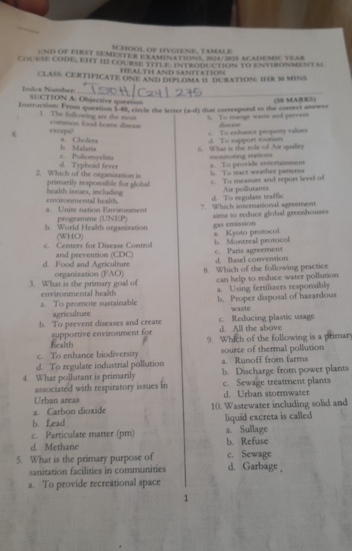 SCHOOL OF HYGIENE, TAMALE
END OF FIRST SEMESTER EXAMENATIONS. 2824/2025 ACADEMIC YEAR
Course cODE; EHT 112 course title: introduction to envhonmental
HeALTH and sanItatioN
CLASS: CERTIFICATE ONE AND DIPLOMA I1 DURATION: IR 30 MINS
_
Index Number:
SECTION A: Objective question
Instruction: From question 1-40, circle the letter (a-d) that correspond to the correct answer (50 MARKS)
1. The following are the most b. To mange waste and prevent
common food-borne disease disease
e except? c. To enhance property values
a. Cholera d. To support tourism
b. Malaria 6. What is the role of Air quality
c. Poliomyelitis monimoring stations
d. Typhoid fever
a. To provide entertainment
2. Which of the organization is
b. To tract weather patterns
primarily responsible for global c. To measure and report level of
health issues, including Air pollutants
environmental health. d. To regulate traffic
a. Unite nation Environment 7. Which international agreement
programme (UNEP)
b. World Health organization aims to reduce global greenhouses
gas emission
(WHO)
a. Kyoto protocol
c. Centers for Disease Control b. Montreal protocol
and prevention (CDC) c. Paris agreement
d. Food and Agriculture d. Basel convention
organization (FAO) 8. Which of the following practice
3. What is the primary goal of can help to reduce water pollution
environmental health a. Using fertilizers responsibly
a. To promote sustainable b. Proper disposal of hazardous
agriculture waste
b. To prevent diseases and create c. Reducing plastic usage
supportive environment for d. All the above
health 9. Which of the following is a primary
c. To enhance biodiversity source of thermal pollution
d. To regulate industrial pollution a. Runoff from farms
4. What pollutant is primarily b. Discharge from power plants
associated with respiratory issues in c. Sewage treatment plants
Urban areas d. Urban stormwater
a. Carbon dioxide 10. Wastewater including solid and
b. Lead liquid excreta is called 
c. Particulate matter (pm) a. Sullage
d. Methane b. Refuse
5. What is the primary purpose of c. Sewage
sanitation facilities in communities d. Garbage ,
a. To provide recreational space
1