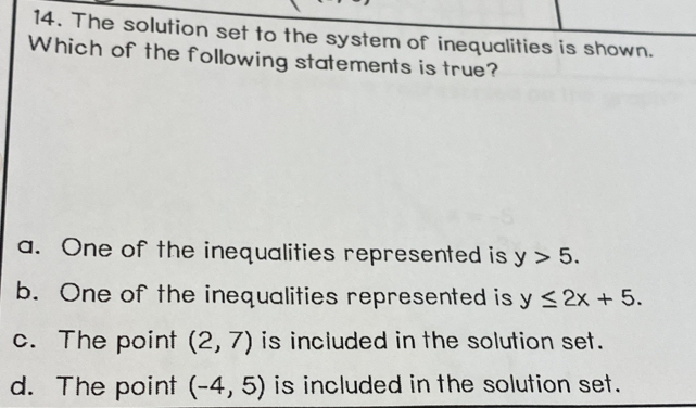 The solution set to the system of inequalities is shown.
Which of the following statements is true?
a. One of the inequalities represented is y>5.
b. One of the inequalities represented is y≤ 2x+5.
c. The point (2,7) is included in the solution set.
d. The point (-4,5) is included in the solution set.