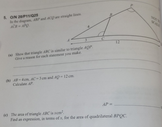 O/N 20/P11/Q25
In the diagram, ABP and ACQ are straight lines.
Ahat CB=Ahat PQ.

_
(a) Show that triangle 4BC is similar to triangle
Give a reason for each statement you make.
_
(b) AB=4cm,AC=3cm and AQ=12cm.
Calculate AP.
AP= _
 
(c) The area of triangle ABC is xcm^2.
Find an expression, in terms of x, for the area of quadrilateral BPQC.