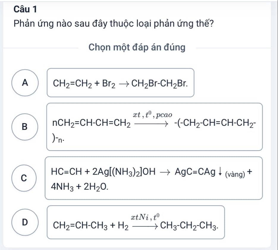 Phản ứng nào sau đây thuộc loại phản ứng thế?
Chọn một đáp án đúng
A CH_2=CH_2+Br_2to CH_2Br-CH_2Br.
B nCH_2=CH-CH=CH_2xrightarrow xt,t^0,pcao-(-CH_2-CH=CH-CH_2-
)-n·
C HCequiv CH+2Ag[(NH_3)_2]OHto AgCequiv CAgdownarrow (vang)^+
4NH_3+2H_2O.
D CH_2=CH-CH_3+H_2xrightarrow xtNi,t^0CH_3-CH_2-CH_3.