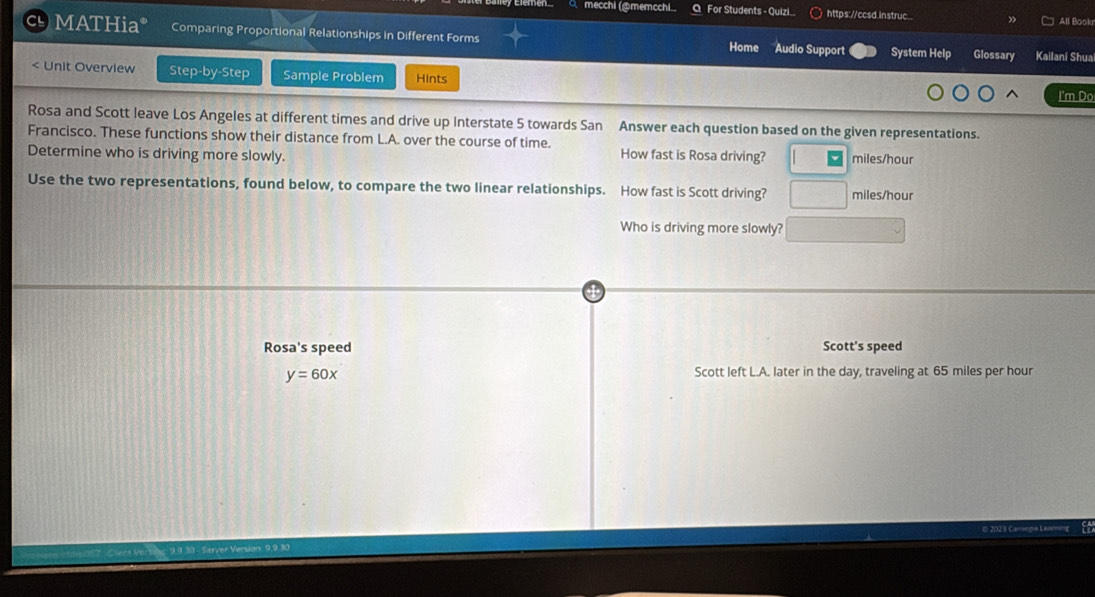 mecchi (@memcchi Q For Students - Quizi https://ccsd.instruc. 
All Bookr 
c MATHia* Comparing Proportional Relationships in Different Forms Home Audio Support System Help Glossary Kailani Shua
5 towards San Answer each question based on the given representations. 
Francisco. These functions show their distance from L.A. over the course of time. 
Determine who is driving more slowly. How fast is Rosa driving? miles/hour
Use the two representations, found below, to compare the two linear relationships. How fast is Scott driving? miles/hour
Who is driving more slowly? 
Rosa's speed Scott's speed
y=60x
Scott left L.A. later in the day, traveling at 65 miles per hour